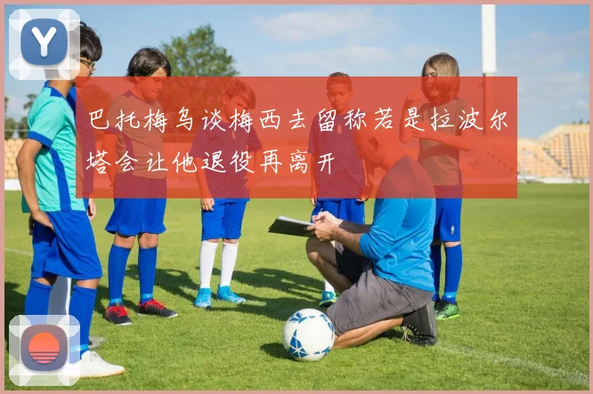 巴托梅乌谈梅西去留称若是拉波尔塔会让他退役再离开