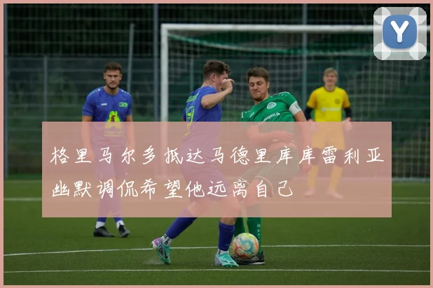 格里马尔多抵达马德里库库雷利亚幽默调侃希望他远离自己