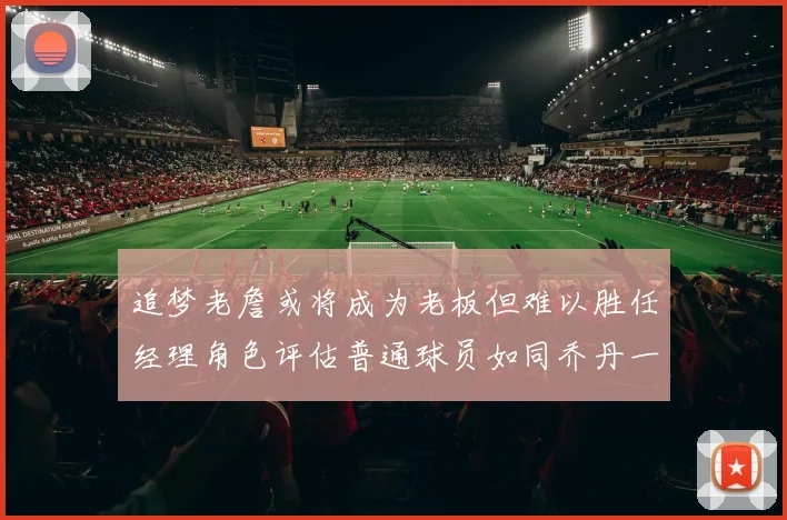 追梦老詹或将成为老板但难以胜任经理角色评估普通球员如同乔丹一样复杂