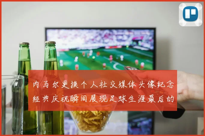 内马尔更换个人社交媒体头像纪念经典庆祝瞬间展现足球生涯最后的辉煌时刻