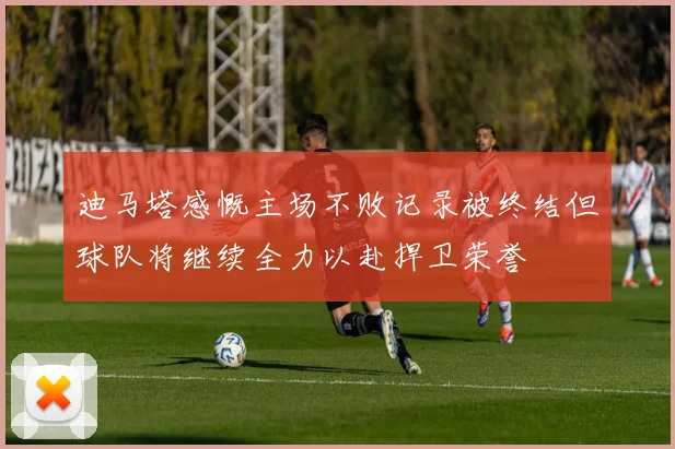 迪马塔感慨主场不败记录被终结但球队将继续全力以赴捍卫荣誉