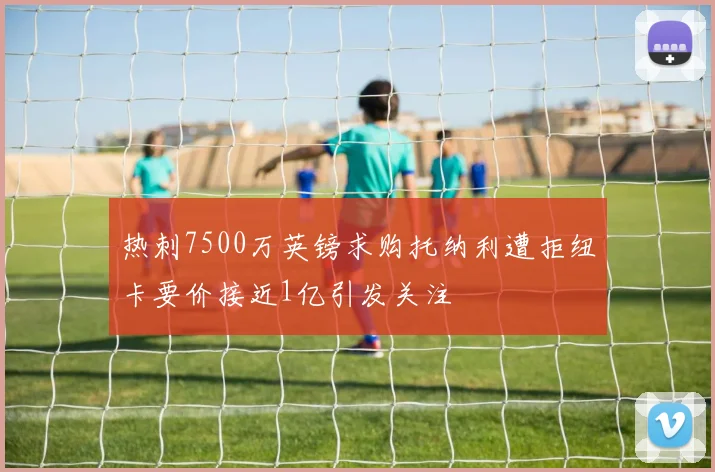 热刺7500万英镑求购托纳利遭拒纽卡要价接近1亿引发关注