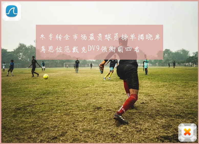 冬季转会市场最贵球员榜单揭晓库鸟恩佐范戴克DV9领衔前四名