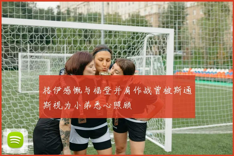 格伊感慨与福登并肩作战曾被斯通斯视为小弟悉心照顾
