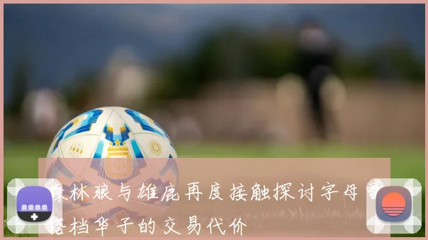 森林狼与雄鹿再度接触探讨字母哥搭档华子的交易代价