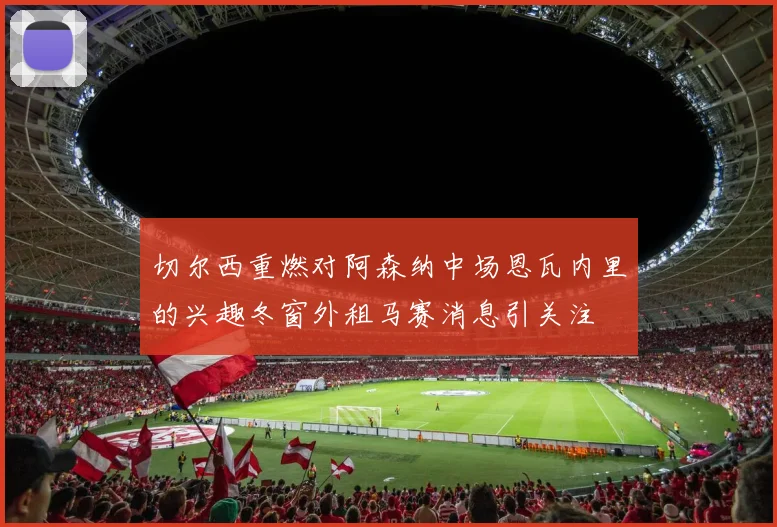 切尔西重燃对阿森纳中场恩瓦内里的兴趣冬窗外租马赛消息引关注