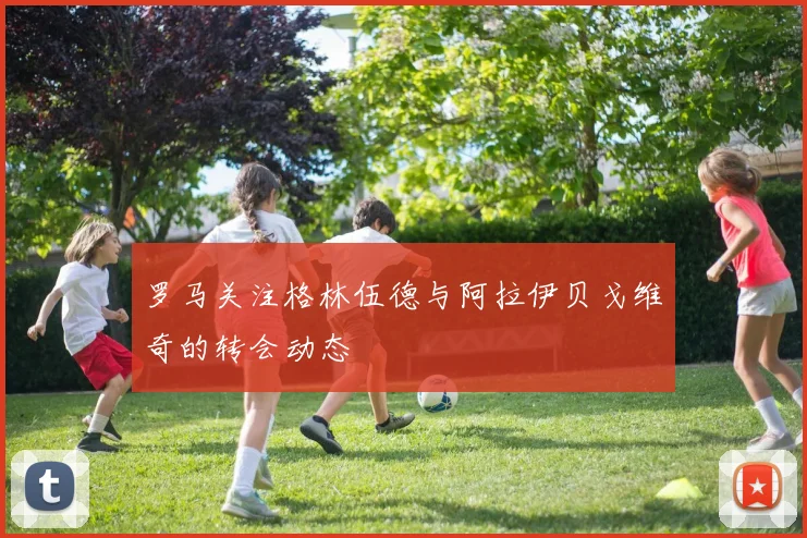 罗马关注格林伍德与阿拉伊贝戈维奇的转会动态