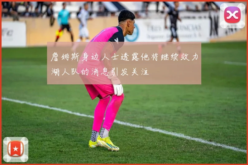詹姆斯身边人士透露他将继续效力湖人队的消息引发关注