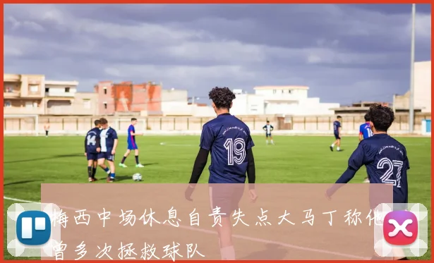 梅西中场休息自责失点大马丁称他曾多次拯救球队