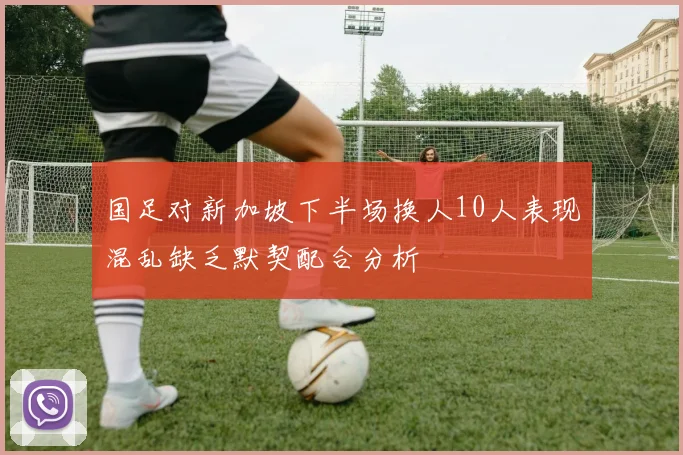 国足对新加坡下半场换人10人表现混乱缺乏默契配合分析