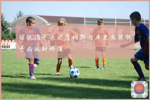 宿敌携手共进詹姆斯与库里或将联手成就新辉煌
