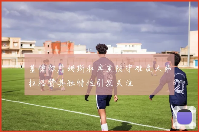 基德称詹姆斯和库里防守难度大弗拉格赞其独特性引发关注