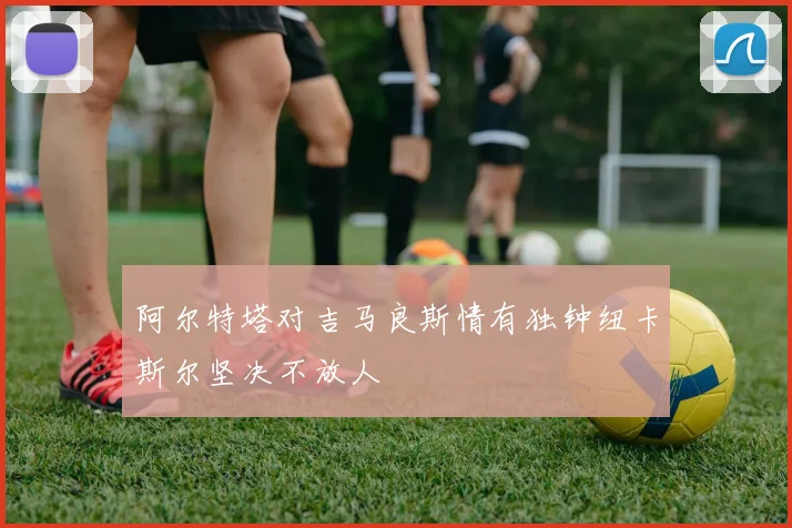 阿尔特塔对吉马良斯情有独钟纽卡斯尔坚决不放人