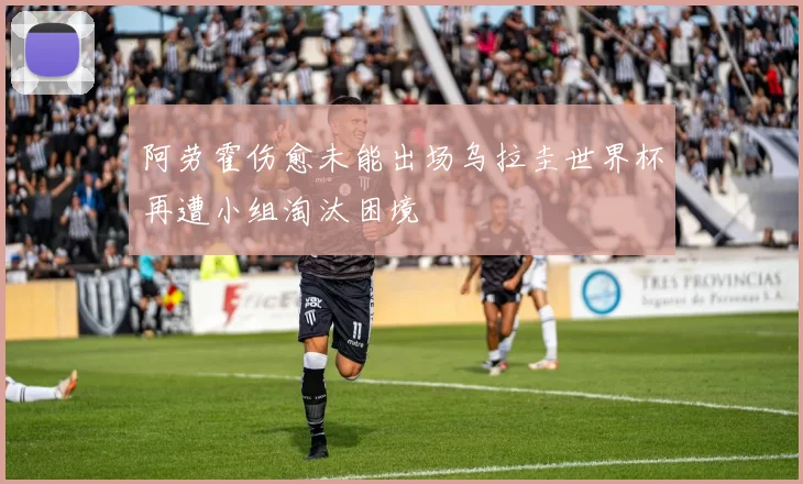阿劳霍伤愈未能出场乌拉圭世界杯再遭小组淘汰困境