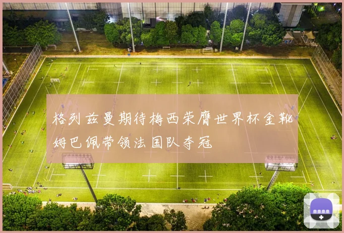 格列兹曼期待梅西荣膺世界杯金靴姆巴佩带领法国队夺冠