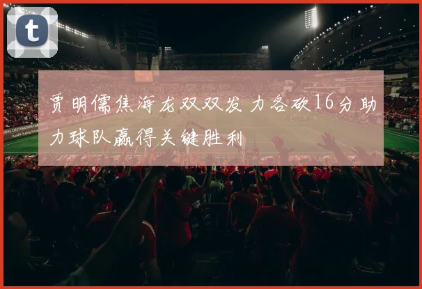 贾明儒焦海龙双双发力各砍16分助力球队赢得关键胜利