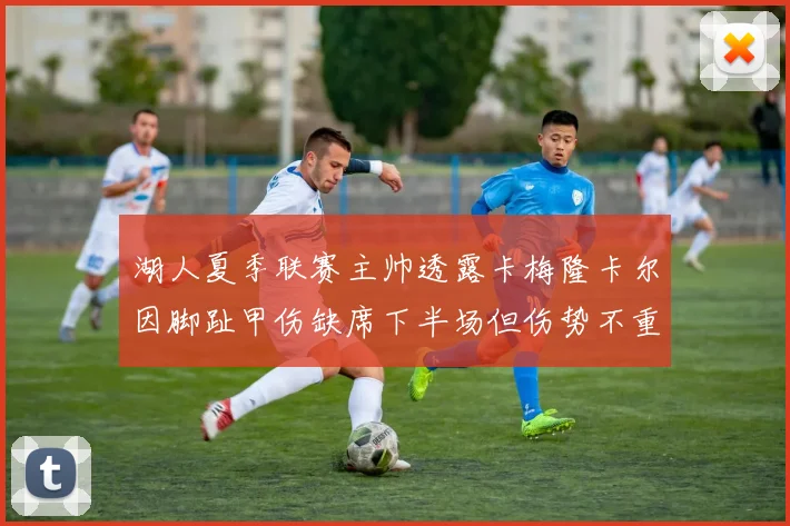 湖人夏季联赛主帅透露卡梅隆卡尔因脚趾甲伤缺席下半场但伤势不重