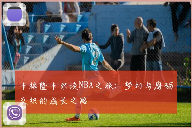 卡梅隆卡尔谈NBA之旅：梦幻与磨砺交织的成长之路