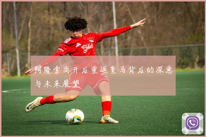 阿隆索离开后重返皇马背后的深意与未来展望