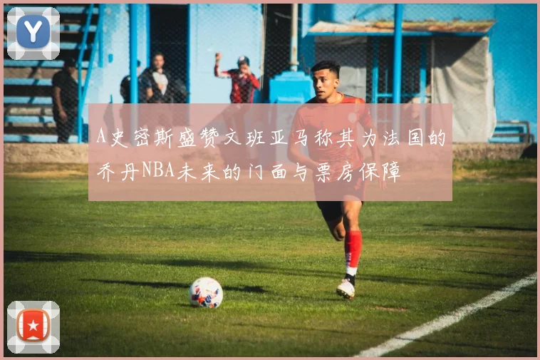 A史密斯盛赞文班亚马称其为法国的乔丹NBA未来的门面与票房保障